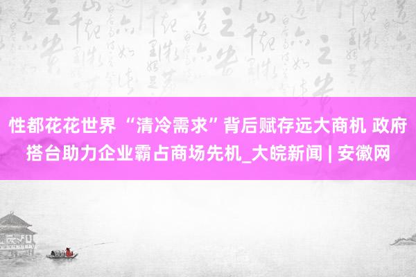 性都花花世界 “清冷需求”背后赋存远大商机 政府搭台助力企业霸占商场先机_大皖新闻 | 安徽网