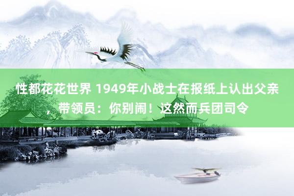 性都花花世界 1949年小战士在报纸上认出父亲，带领员：你别闹！这然而兵团司令