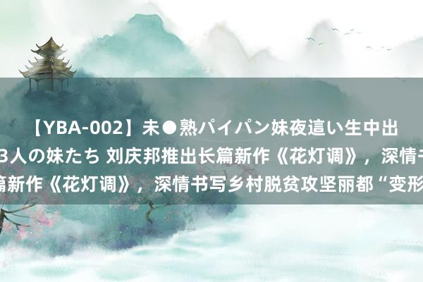 【YBA-002】未●熟パイパン妹夜這い生中出しレイプ 兄に犯された3人の妹たち 刘庆邦推出长篇新作《花灯调》，深情书写乡村脱贫攻坚丽都“变形记”