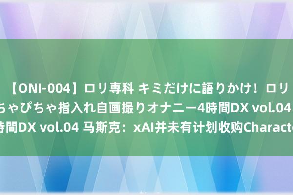 【ONI-004】ロリ専科 キミだけに語りかけ！ロリっ娘20人！オマ●コぴちゃぴちゃ指入れ自画撮りオナニー4時間DX vol.04 马斯克：xAI并未有计划收购Character AI
