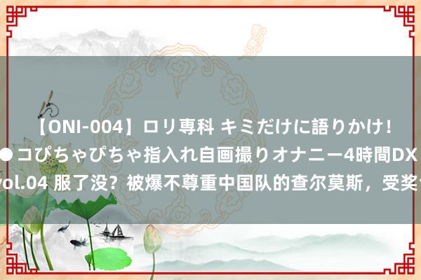【ONI-004】ロリ専科 キミだけに語りかけ！ロリっ娘20人！オマ●コぴちゃぴちゃ指入れ自画撮りオナニー4時間DX vol.04 服了没？被爆不尊重中国队的查尔莫斯，受奖台上主动和潘展乐持手