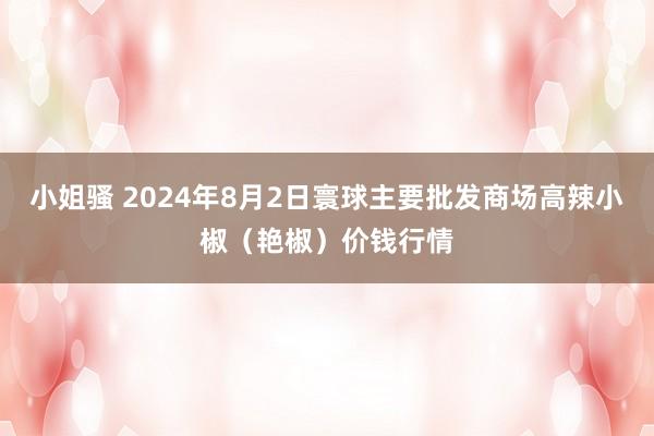 小姐骚 2024年8月2日寰球主要批发商场高辣小椒（艳椒）价钱行情