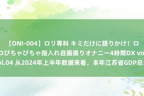 【ONI-004】ロリ専科 キミだけに語りかけ！ロリっ娘20人！オマ●コぴちゃぴちゃ指入れ自画撮りオナニー4時間DX vol.04 从2024年上半年数据来看，本年江苏省GDP总量能否高出广东省？