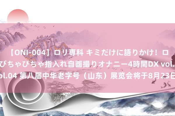 【ONI-004】ロリ専科 キミだけに語りかけ！ロリっ娘20人！オマ●コぴちゃぴちゃ指入れ自画撮りオナニー4時間DX vol.04 第八届中华老字号（山东）展览会将于8月23日—25日在济南举办