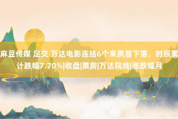 麻豆传媒 足交 万达电影连结6个来夙昔下落，时辰累计跌幅7.70%|收盘|票房|万达院线|涨跌幅月