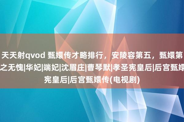 天天射qvod 甄嬛传才略排行，安陵容第五，甄嬛第二，第一当之无愧|华妃|端妃|沈眉庄|曹琴默|孝圣宪皇后|后宫甄嬛传(电视剧)