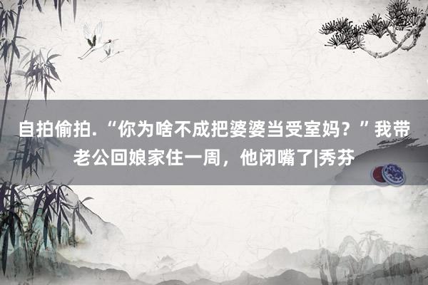 自拍偷拍. “你为啥不成把婆婆当受室妈？”我带老公回娘家住一周，他闭嘴了|秀芬
