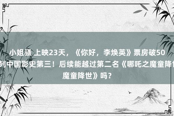 小姐骚 上映23天，《你好，李焕英》票房破50亿，位列中国影史第三！后续能越过第二名《哪吒之魔童降世》吗？