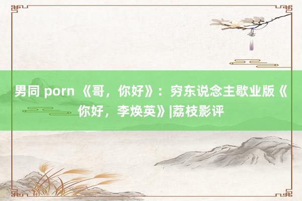 男同 porn 《哥，你好》：穷东说念主歇业版《你好，李焕英》|荔枝影评