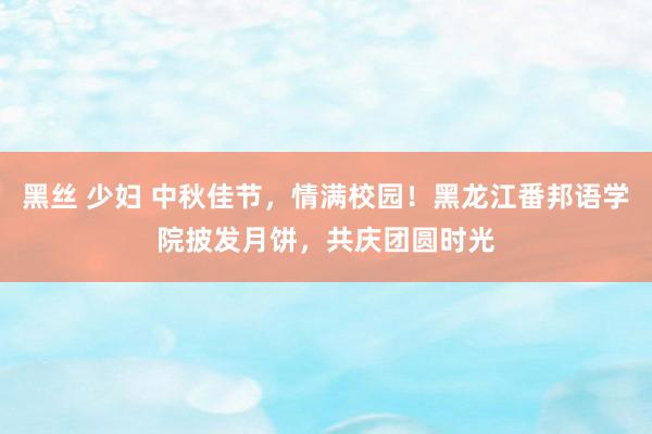 黑丝 少妇 中秋佳节，情满校园！黑龙江番邦语学院披发月饼，共庆团圆时光