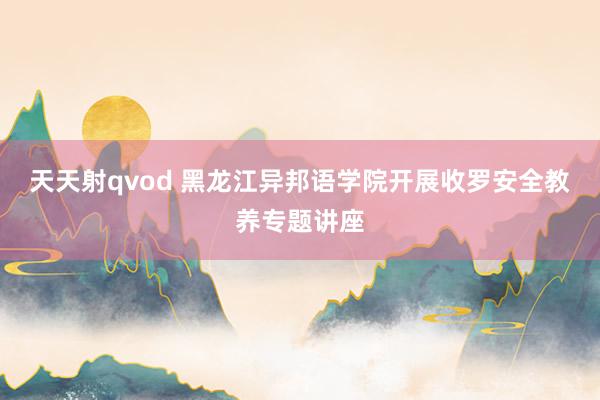 天天射qvod 黑龙江异邦语学院开展收罗安全教养专题讲座