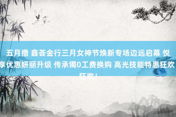 五月撸 鑫荟金行三月女神节焕新专场边远启幕 悦享优惠妍丽升级 传承镯0工费换购 高光技能特惠狂欢！