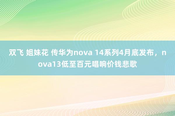 双飞 姐妹花 传华为nova 14系列4月底发布，nova13低至百元唱响价钱悲歌