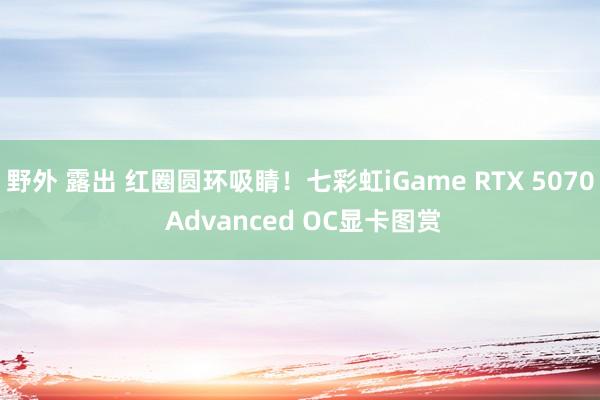 野外 露出 红圈圆环吸睛！七彩虹iGame RTX 5070 Advanced OC显卡图赏