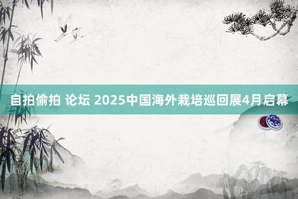 自拍偷拍 论坛 2025中国海外栽培巡回展4月启幕