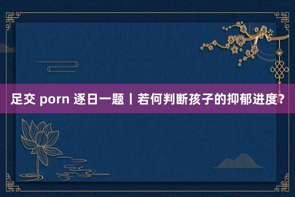 足交 porn 逐日一题丨若何判断孩子的抑郁进度？