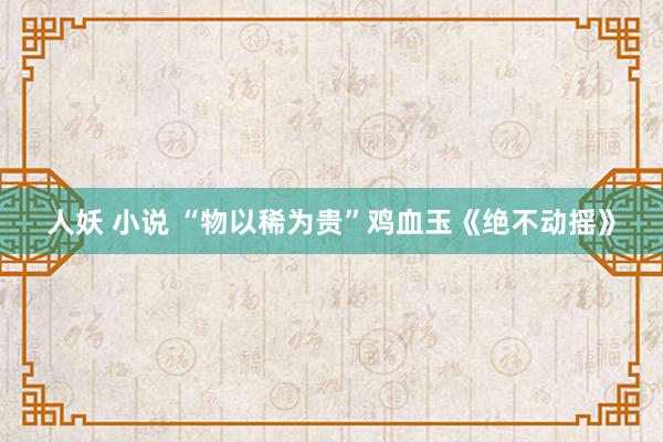 人妖 小说 “物以稀为贵”鸡血玉《绝不动摇》