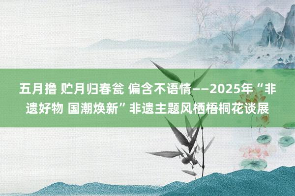 五月撸 贮月归春瓮 偏含不语情——2025年“非遗好物 国潮焕新”非遗主题风栖梧桐花谈展