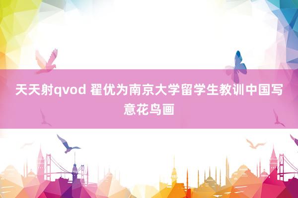 天天射qvod 翟优为南京大学留学生教训中国写意花鸟画