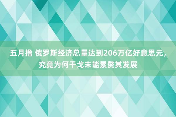 五月撸 俄罗斯经济总量达到206万亿好意思元，究竟为何干戈未能累赘其发展