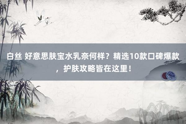 白丝 好意思肤宝水乳奈何样？精选10款口碑爆款，护肤攻略皆在这里！