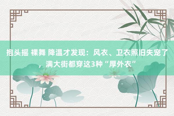 抱头摇 裸舞 降温才发现：风衣、卫衣照旧失宠了，满大街都穿这3种“厚外衣”
