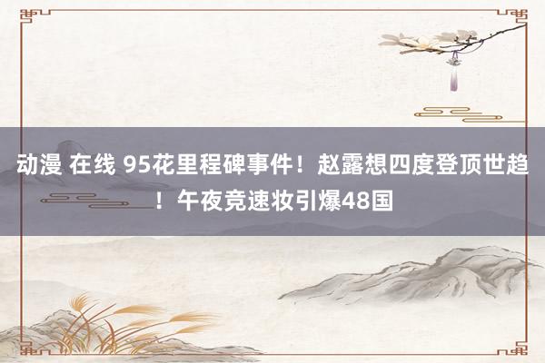 动漫 在线 95花里程碑事件！赵露想四度登顶世趋！午夜竞速妆引爆48国