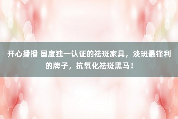 开心播播 国度独一认证的祛斑家具，淡斑最锋利的牌子，抗氧化祛斑黑马！