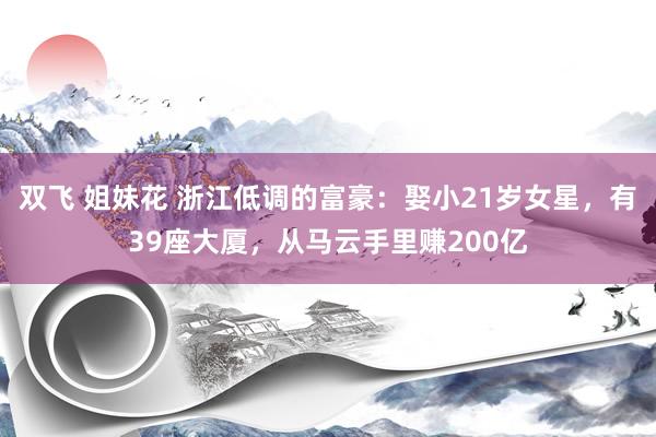 双飞 姐妹花 浙江低调的富豪：娶小21岁女星，有39座大厦，从马云手里赚200亿