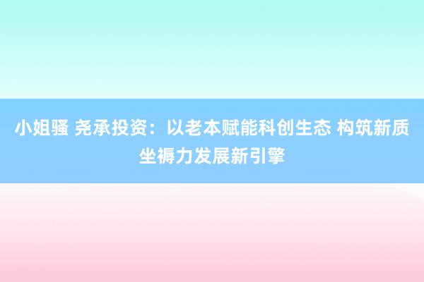 小姐骚 尧承投资：以老本赋能科创生态 构筑新质坐褥力发展新引擎