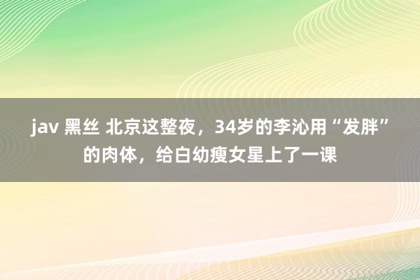 jav 黑丝 北京这整夜，34岁的李沁用“发胖”的肉体，给白幼瘦女星上了一课