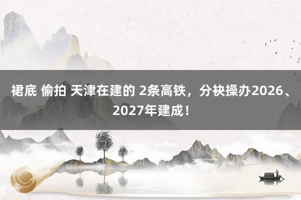 裙底 偷拍 天津在建的 2条高铁，分袂操办2026、2027年建成！