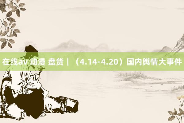 在线av 动漫 盘货｜（4.14-4.20）国内舆情大事件