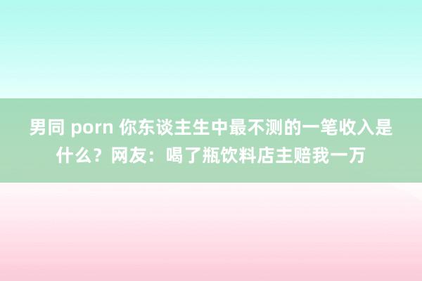男同 porn 你东谈主生中最不测的一笔收入是什么？网友：喝了瓶饮料店主赔我一万