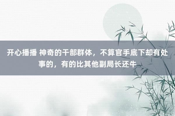 开心播播 神奇的干部群体，不算官手底下却有处事的，有的比其他副局长还牛