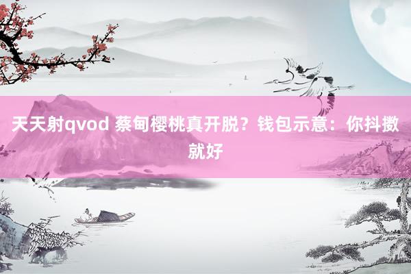 天天射qvod 蔡甸樱桃真开脱？钱包示意：你抖擞就好