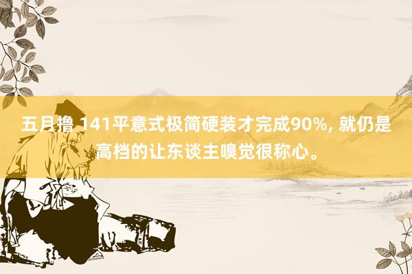 五月撸 141平意式极简硬装才完成90%， 就仍是高档的让东谈主嗅觉很称心。