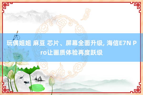 玩偶姐姐 麻豆 芯片、屏幕全面升级， 海信E7N Pro让画质体验再度跃级