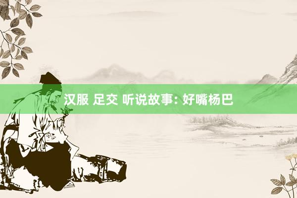 汉服 足交 听说故事: 好嘴杨巴