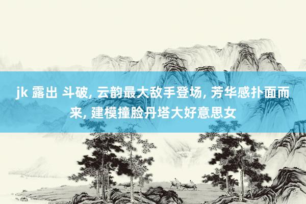 jk 露出 斗破， 云韵最大敌手登场， 芳华感扑面而来， 建模撞脸丹塔大好意思女