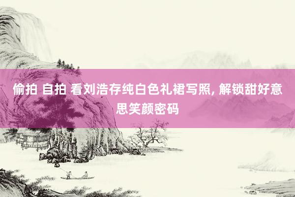 偷拍 自拍 看刘浩存纯白色礼裙写照， 解锁甜好意思笑颜密码
