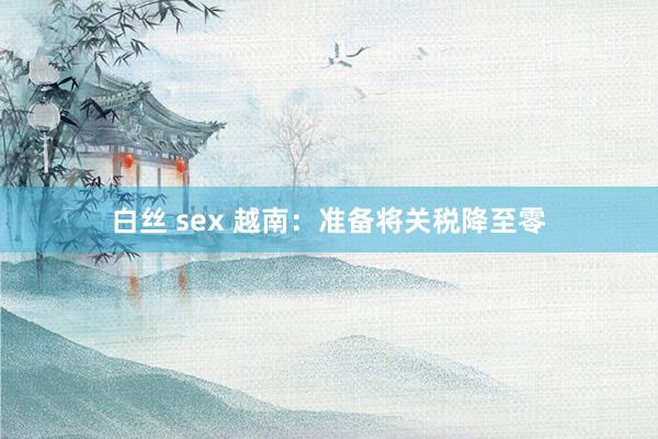 白丝 sex 越南：准备将关税降至零