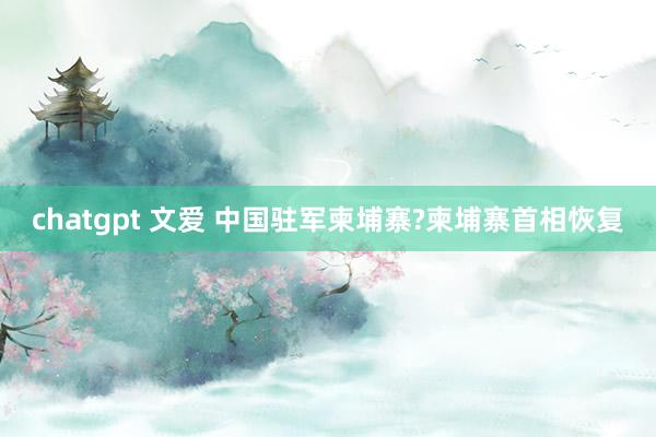 chatgpt 文爱 中国驻军柬埔寨?柬埔寨首相恢复