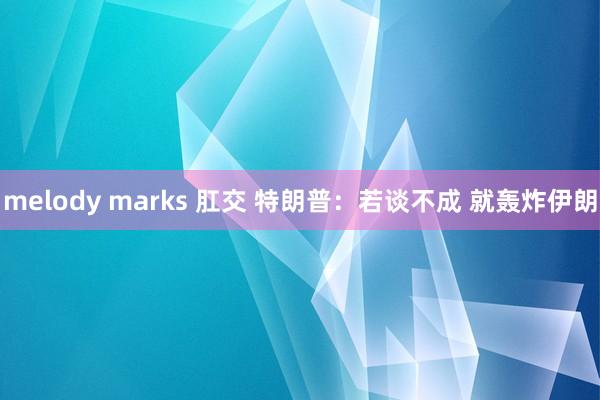 melody marks 肛交 特朗普：若谈不成 就轰炸伊朗