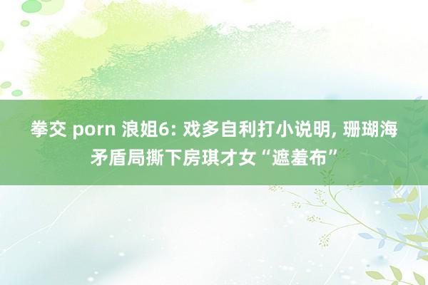 拳交 porn 浪姐6: 戏多自利打小说明， 珊瑚海矛盾局撕下房琪才女“遮羞布”