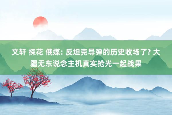 文轩 探花 俄媒: 反坦克导弹的历史收场了? 大疆无东说念主机真实抢光一起战果