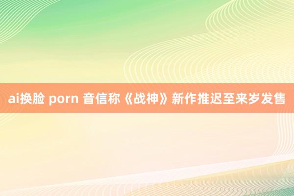 ai换脸 porn 音信称《战神》新作推迟至来岁发售