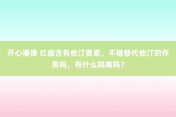 开心播播 红曲含有他汀要素，不错替代他汀的作用吗，有什么隔离吗？