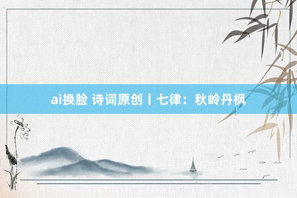ai换脸 诗词原创丨七律：秋岭丹枫
