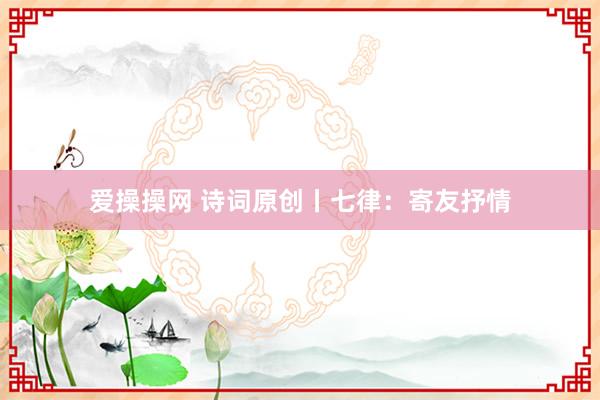 爱操操网 诗词原创丨七律：寄友抒情